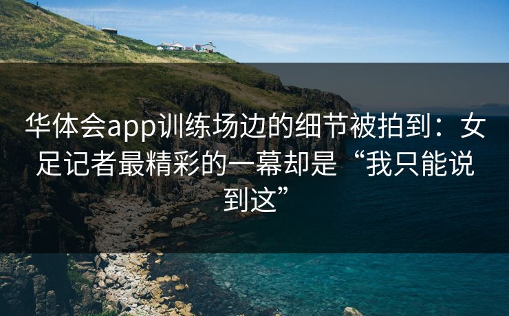 华体会app训练场边的细节被拍到：女足记者最精彩的一幕却是“我只能说到这”