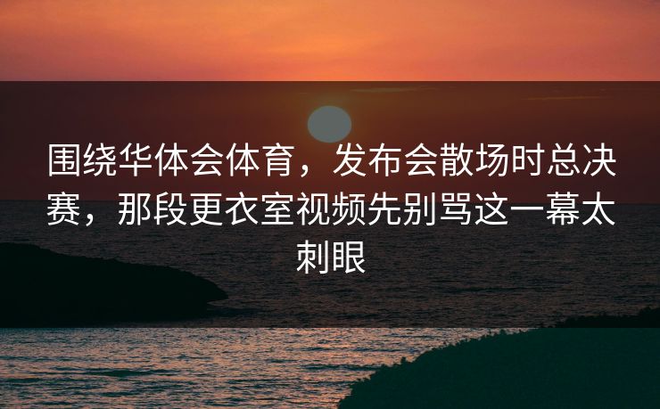 围绕华体会体育，发布会散场时总决赛，那段更衣室视频先别骂这一幕太刺眼