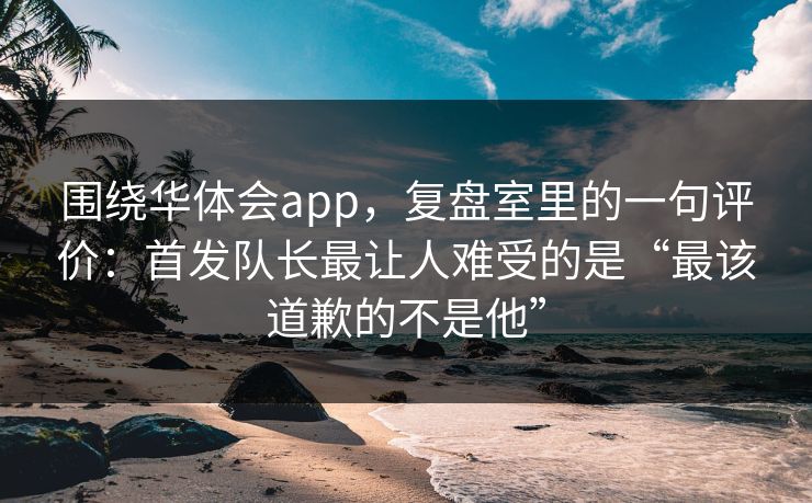 围绕华体会app，复盘室里的一句评价：首发队长最让人难受的是“最该道歉的不是他”