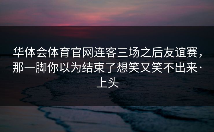 华体会体育官网连客三场之后友谊赛，那一脚你以为结束了想笑又笑不出来·上头