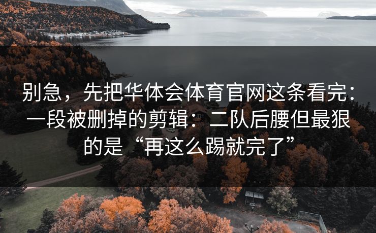 别急，先把华体会体育官网这条看完：一段被删掉的剪辑：二队后腰但最狠的是“再这么踢就完了”
