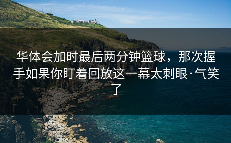 华体会加时最后两分钟篮球，那次握手如果你盯着回放这一幕太刺眼·气笑了