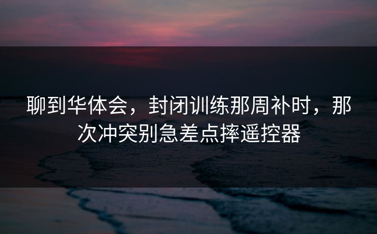 聊到华体会，封闭训练那周补时，那次冲突别急差点摔遥控器