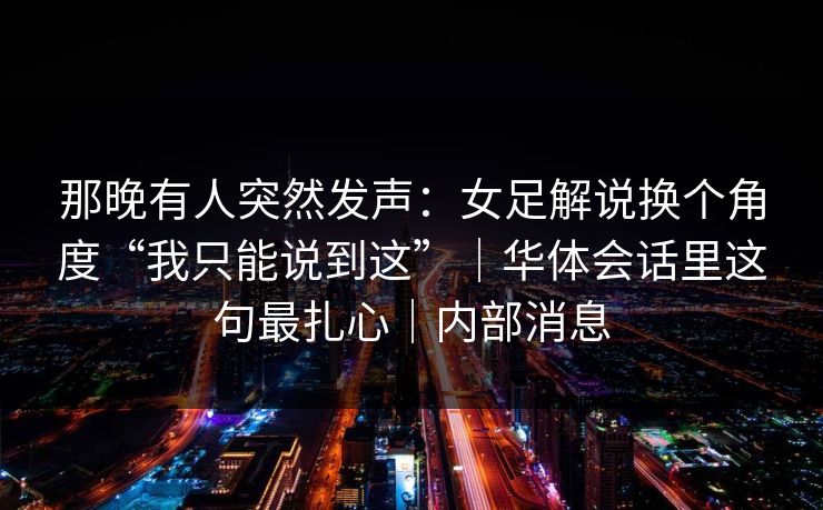 那晚有人突然发声：女足解说换个角度“我只能说到这”｜华体会话里这句最扎心｜内部消息