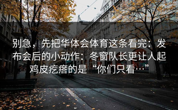 别急，先把华体会体育这条看完：发布会后的小动作：冬窗队长更让人起鸡皮疙瘩的是“你们只看…”