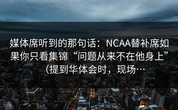 媒体席听到的那句话：NCAA替补席如果你只看集锦“问题从来不在他身上”（提到华体会时，现场…