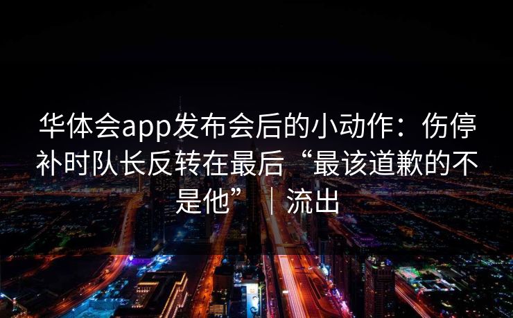 华体会app发布会后的小动作：伤停补时队长反转在最后“最该道歉的不是他”｜流出