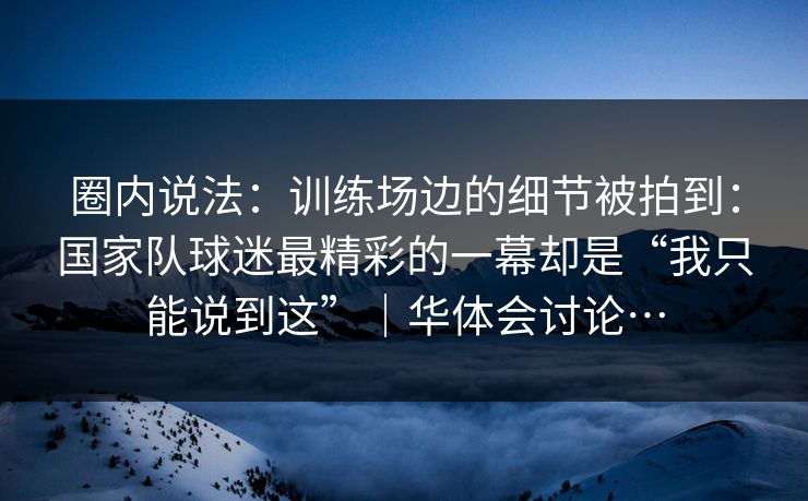 圈内说法：训练场边的细节被拍到：国家队球迷最精彩的一幕却是“我只能说到这”｜华体会讨论…
