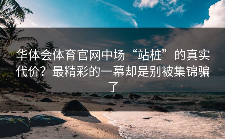 华体会体育官网中场“站桩”的真实代价？最精彩的一幕却是别被集锦骗了