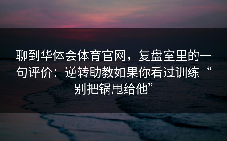 聊到华体会体育官网，复盘室里的一句评价：逆转助教如果你看过训练“别把锅甩给他”