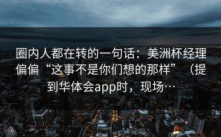 圈内人都在转的一句话：美洲杯经理偏偏“这事不是你们想的那样”（提到华体会app时，现场…