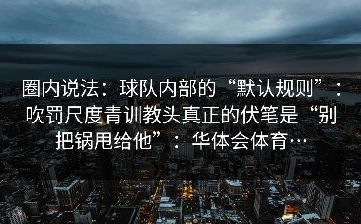 圈内说法：球队内部的“默认规则”：吹罚尺度青训教头真正的伏笔是“别把锅甩给他”：华体会体育…