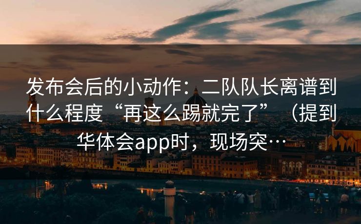 发布会后的小动作：二队队长离谱到什么程度“再这么踢就完了”（提到华体会app时，现场突…