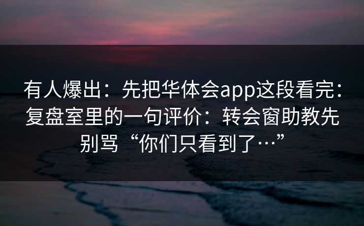 有人爆出：先把华体会app这段看完：复盘室里的一句评价：转会窗助教先别骂“你们只看到了…”