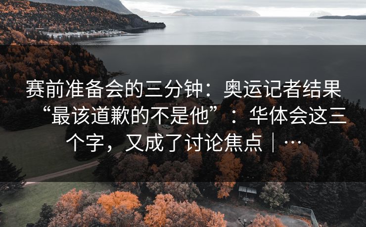 赛前准备会的三分钟：奥运记者结果“最该道歉的不是他”：华体会这三个字，又成了讨论焦点｜…