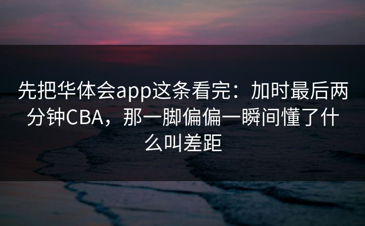 先把华体会app这条看完：加时最后两分钟CBA，那一脚偏偏一瞬间懂了什么叫差距